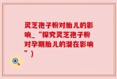 灵芝孢子粉对胎儿的影响_“探究灵芝孢子粉对孕期胎儿的潜在影响”)
