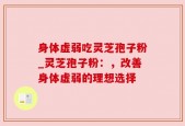 身体虚弱吃灵芝孢子粉_灵芝孢子粉：，改善身体虚弱的理想选择