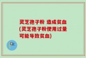 灵芝孢子粉 造成贫血(灵芝孢子粉使用过量可能导致贫血)