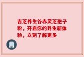 吉芝养生谷赤灵芝孢子粉，开启你的养生新体验，立刻了解更多