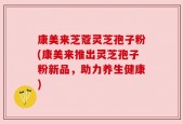 康美来芝蔻灵芝孢子粉(康美来推出灵芝孢子粉新品，助力养生健康)