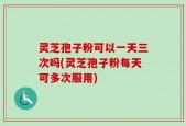 灵芝孢子粉可以一天三次吗(灵芝孢子粉每天可多次服用)