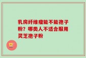 乳房纤维瘤能不能孢子粉？哪类人不适合服用灵芝孢子粉