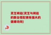 灵芝褐菇(灵芝与褐菇的联合搭配拥有强大的健康功效)