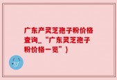 广东产灵芝孢子粉价格查询_“广东灵芝孢子粉价格一览”)