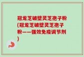 冠龙芝破壁灵芝孢子粉(冠龙芝破壁灵芝孢子粉——强效免疫调节剂)