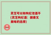 灵芝可以和枸杞泡酒不(灵芝枸杞酒：健康又美味的选择)