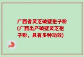 广西省灵芝破壁孢子粉(广西出产破壁灵芝孢子粉，具有多种功效)