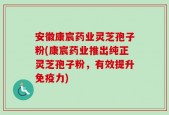 安徽康宸药业灵芝孢子粉(康宸药业推出纯正灵芝孢子粉，有效提升免疫力)