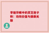 李瑞芬眼中的灵芝孢子粉：功效价值与健康关联