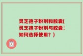 灵芝孢子粉剂和胶囊(灵芝孢子粉剂与胶囊：如何选择使用？)