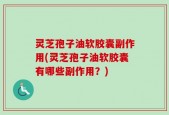 灵芝孢子油软胶囊副作用(灵芝孢子油软胶囊有哪些副作用？)