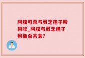阿胶可否与灵芝孢子粉同吃_阿胶与灵芝孢子粉能否共食？