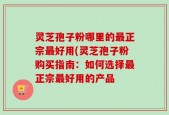 灵芝孢子粉哪里的最正宗最好用(灵芝孢子粉购买指南：如何选择最正宗最好用的产品