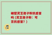 破壁灵芝孢子粉抗感冒吗 (灵芝孢子粉：可否抗感冒？)