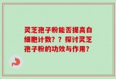 灵芝孢子粉能否提高白细胞计数？？探讨灵芝孢子粉的功效与作用？