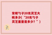 常规勺子20克灵芝大概多少(“20克勺子灵芝重量是多少？”)