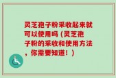 灵芝孢子粉采收起来就可以使用吗 (灵芝孢子粉的采收和使用方法，你需要知道！)
