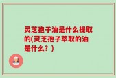 灵芝孢子油是什么提取的(灵芝孢子萃取的油是什么？)