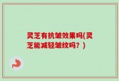 灵芝有抗皱效果吗(灵芝能减轻皱纹吗？)