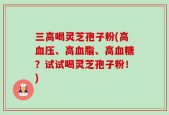 三高喝灵芝孢子粉(高血压、高血脂、高血糖？试试喝灵芝孢子粉！)