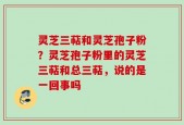 灵芝三萜和灵芝孢子粉？灵芝孢子粉里的灵芝三萜和总三萜，说的是一回事吗