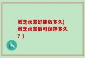 灵芝水煮好能放多久(灵芝水煮后可保存多久？)