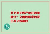 灵芝孢子粉产地在哪里最好？全国的那家的灵芝孢子粉最好