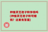 种植灵芝孢子粉挣钱吗(种植灵芝孢子粉可赚钱？这里有答案)