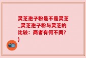 灵芝孢子粉是不是灵芝_灵芝孢子粉与灵芝的比较：两者有何不同？)