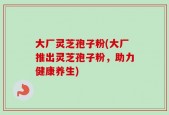 大厂灵芝孢子粉(大厂推出灵芝孢子粉，助力健康养生)