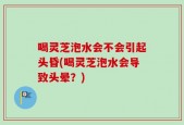 喝灵芝泡水会不会引起头昏(喝灵芝泡水会导致头晕？)