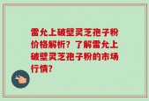 雷允上破壁灵芝孢子粉价格解析？了解雷允上破壁灵芝孢子粉的市场行情？