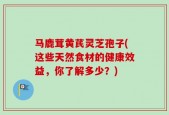 马鹿茸黄芪灵芝孢子(这些天然食材的健康效益，你了解多少？)