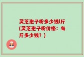 灵芝孢子粉多少钱l斤(灵芝孢子粉价格：每斤多少钱？)