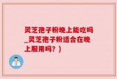 灵芝孢子粉晚上能吃吗_灵芝孢子粉适合在晚上服用吗？)