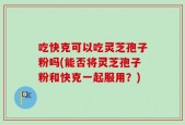 吃快克可以吃灵芝孢子粉吗(能否将灵芝孢子粉和快克一起服用？)