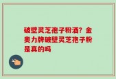 破壁灵芝孢子粉酒？金奥力牌破壁灵芝孢子粉是真的吗