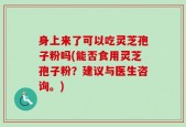 身上来了可以吃灵芝孢子粉吗(能否食用灵芝孢子粉？建议与医生咨询。)