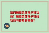 请问破壁灵芝孢子粉功效？破壁灵芝孢子粉的功效与作用有哪些？