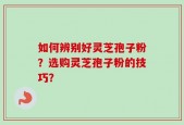 如何辨别好灵芝孢子粉？选购灵芝孢子粉的技巧？