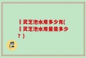 艼灵芝泡水用多少克(艼灵芝泡水用量是多少？)