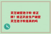 灵芝破壁孢子粉 修正牌？修正药业生产破壁灵芝孢子粉是真的吗