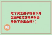 吃了灵芝孢子粉会下身出血吗(灵芝孢子粉会导致下身出血吗？)