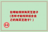 在哪能得到海灵芝孢子(怎样才能找到适合自己的海灵芝孢子？)