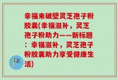 幸福来破壁灵芝孢子粉胶囊(幸福滋补，灵芝孢子粉助力——新标题：幸福滋补，灵芝孢子粉胶囊助力享受健康生活)