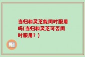 当归和灵芝能同时服用吗(当归和灵芝可否同时服用？)