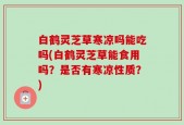 白鹤灵芝草寒凉吗能吃吗(白鹤灵芝草能食用吗？是否有寒凉性质？)