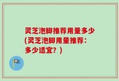 灵芝泡脚推荐用量多少(灵芝泡脚用量推荐：多少适宜？)