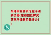 东绿南旦牌灵芝孢子油的价格(东绿南旦牌灵芝孢子油售价是多少？)